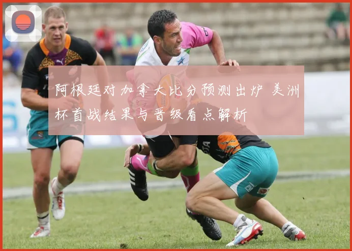 阿根廷对加拿大比分预测出炉 美洲杯首战结果与晋级看点解析