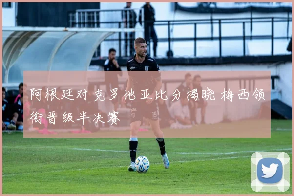 阿根廷对克罗地亚比分揭晓 梅西领衔晋级半决赛
