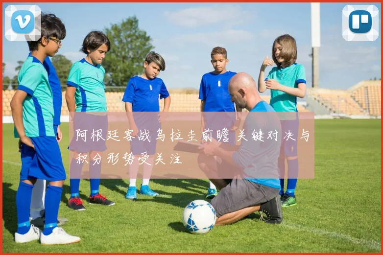 阿根廷客战乌拉圭前瞻 关键对决与积分形势受关注