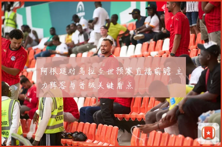 阿根廷对乌拉圭世预赛直播前瞻 主力阵容与晋级关键看点