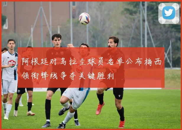 阿根廷对乌拉圭球员名单公布梅西领衔锋线争夺关键胜利