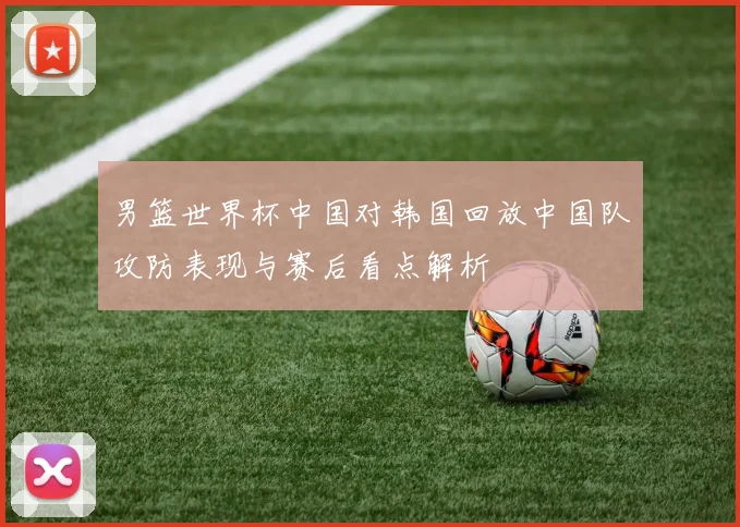 男篮世界杯中国对韩国回放中国队攻防表现与赛后看点解析