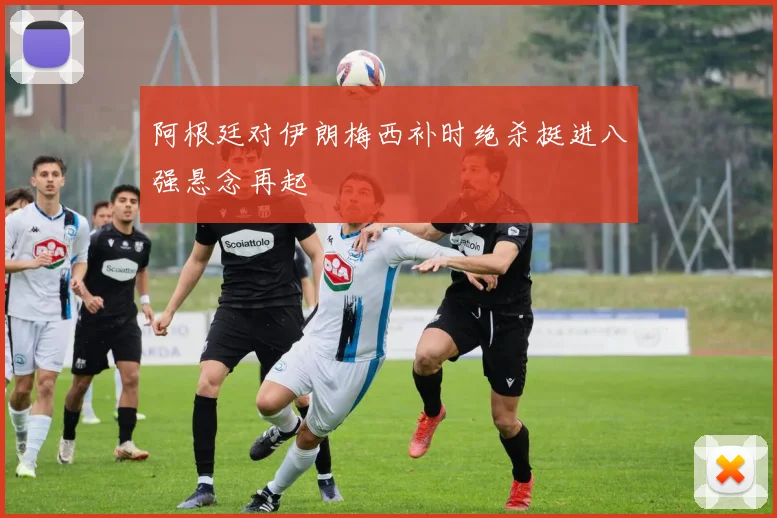 阿根廷对伊朗梅西补时绝杀挺进八强悬念再起