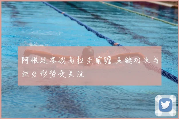 阿根廷客战乌拉圭前瞻 关键对决与积分形势受关注