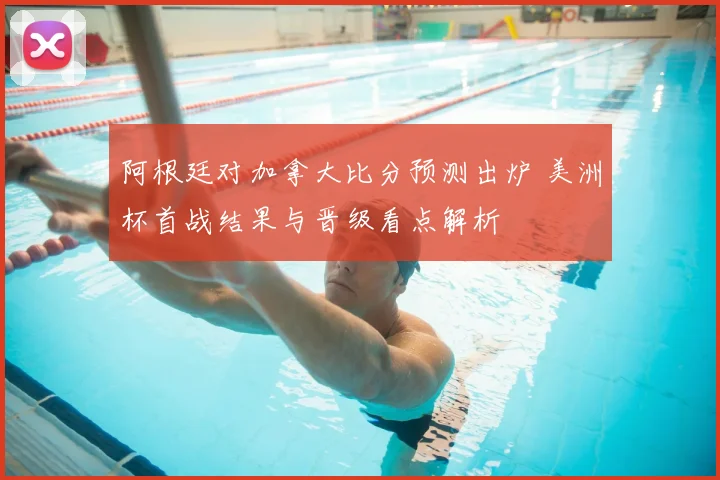 阿根廷对加拿大比分预测出炉 美洲杯首战结果与晋级看点解析