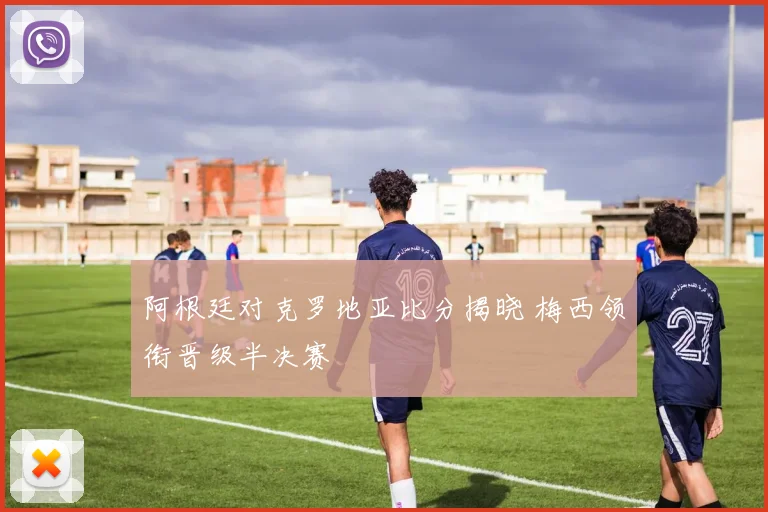 阿根廷对克罗地亚比分揭晓 梅西领衔晋级半决赛