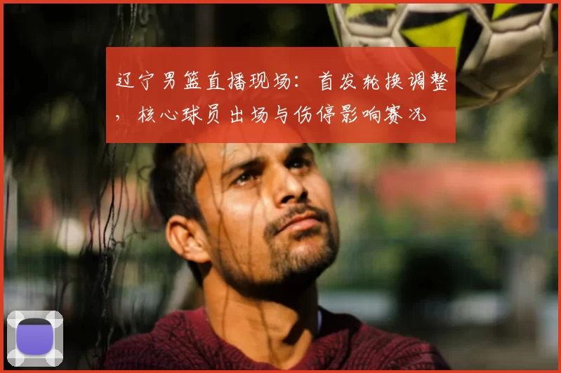 辽宁男篮直播现场:首发轮换调整,核心球员出场与伤停影响赛况