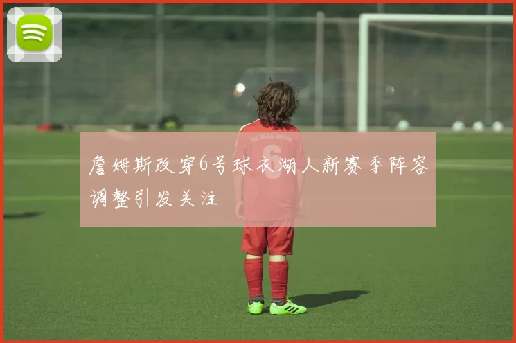 詹姆斯改穿6号球衣湖人新赛季阵容调整引发关注