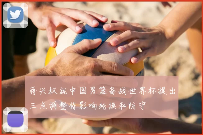 蒋兴权就中国男篮备战世界杯提出三点调整将影响轮换和防守