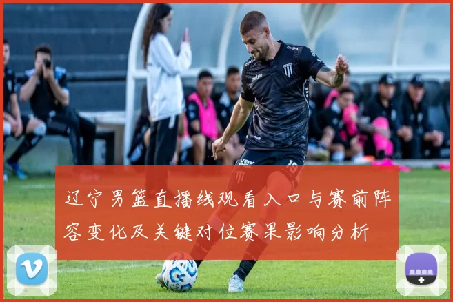 辽宁男篮直播线观看入口与赛前阵容变化及关键对位赛果影响分析