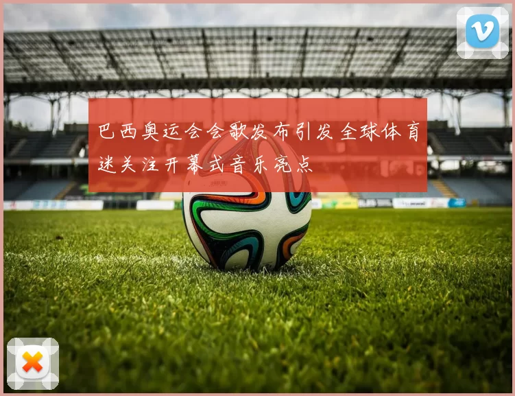 巴西奥运会会歌发布引发全球体育迷关注开幕式音乐亮点