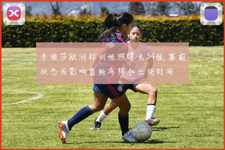 李丽莎欧洲杯训练照曝光54张 赛前状态或影响首轮布阵和出场时间