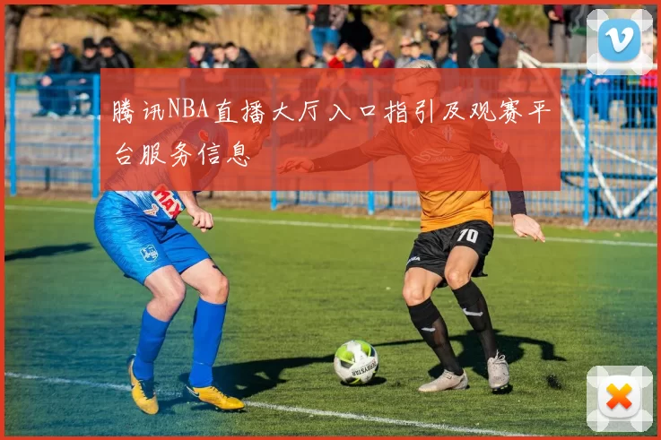 腾讯NBA直播大厅入口指引及观赛平台服务信息