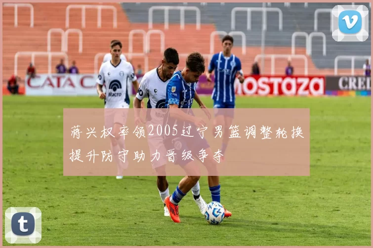 蒋兴权率领2005辽宁男篮调整轮换提升防守助力晋级争夺