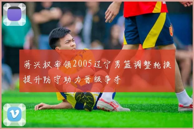 蒋兴权率领2005辽宁男篮调整轮换提升防守助力晋级争夺