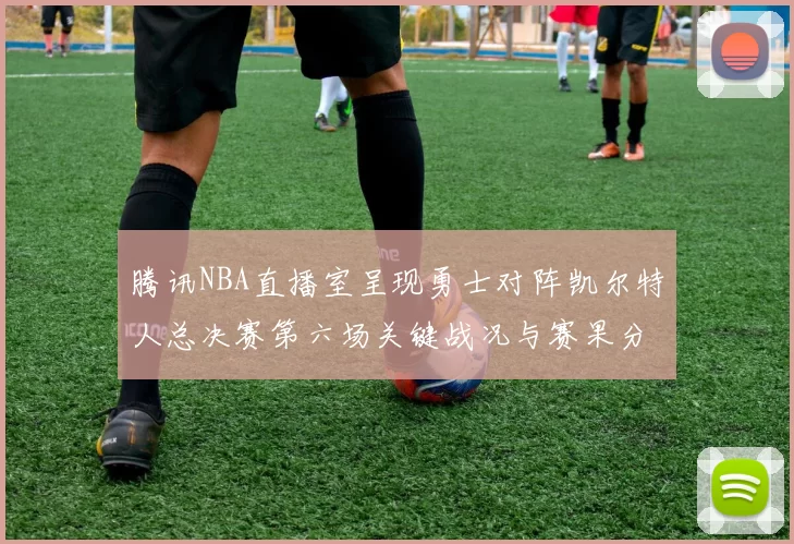 腾讯NBA直播室呈现勇士对阵凯尔特人总决赛第六场关键战况与赛果分析