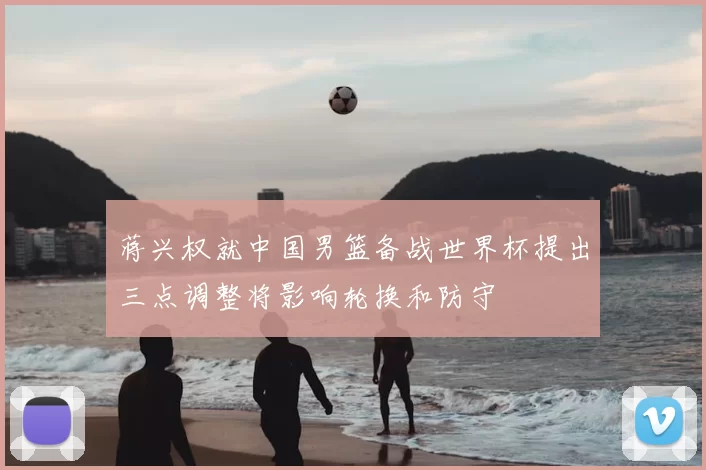 蒋兴权就中国男篮备战世界杯提出三点调整将影响轮换和防守